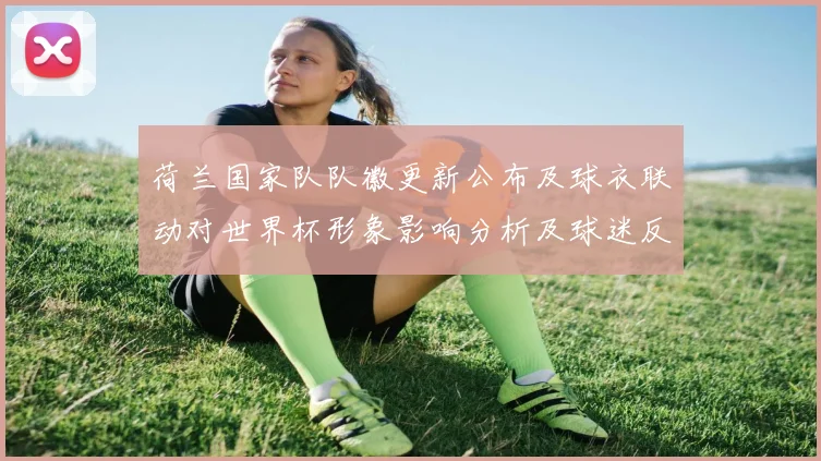 荷兰国家队队徽更新公布及球衣联动对世界杯形象影响分析及球迷反应